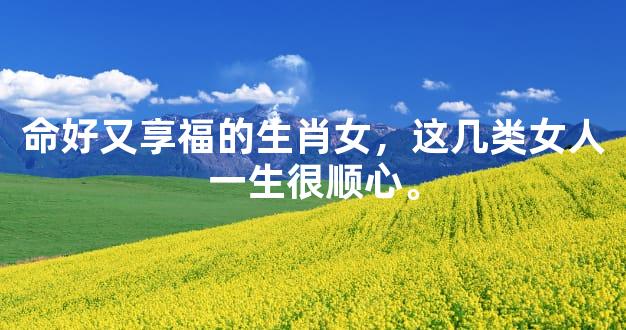 命好又享福的生肖女，这几类女人一生很顺心。