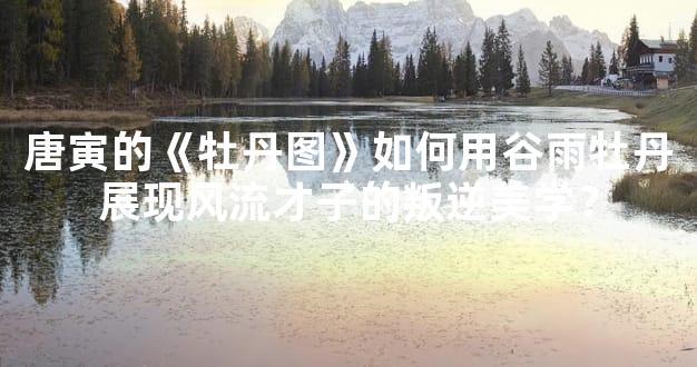 唐寅的《牡丹图》如何用谷雨牡丹展现风流才子的叛逆美学？