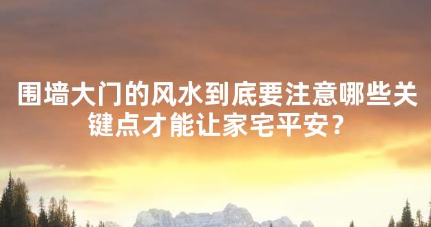 围墙大门的风水到底要注意哪些关键点才能让家宅平安？
