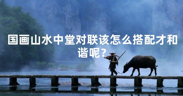 国画山水中堂对联该怎么搭配才和谐呢？
