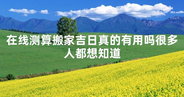 在线测算搬家吉日真的有用吗很多人都想知道