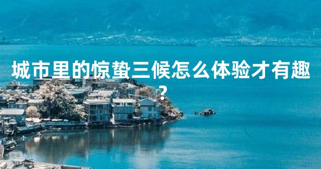 城市里的惊蛰三候怎么体验才有趣？