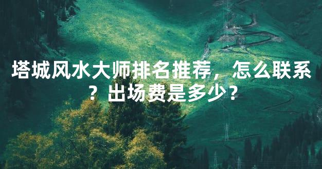 塔城风水大师排名推荐，怎么联系？出场费是多少？