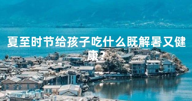 夏至时节给孩子吃什么既解暑又健康？