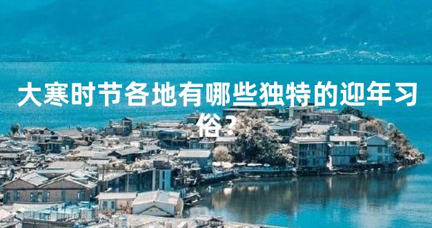 大寒时节各地有哪些独特的迎年习俗？