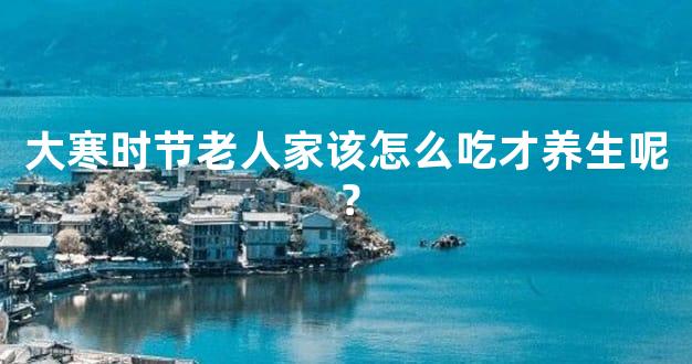 大寒时节老人家该怎么吃才养生呢？