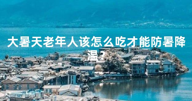 大暑天老年人该怎么吃才能防暑降温？