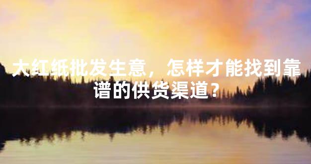 大红纸批发生意，怎样才能找到靠谱的供货渠道？