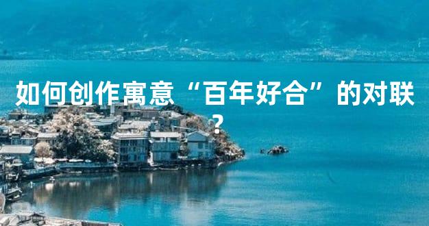 如何创作寓意“百年好合”的对联？