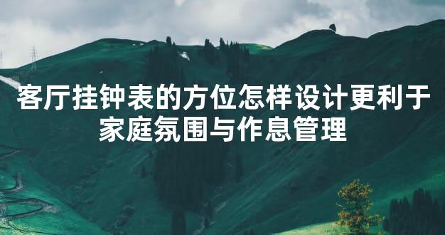 客厅挂钟表的方位怎样设计更利于家庭氛围与作息管理