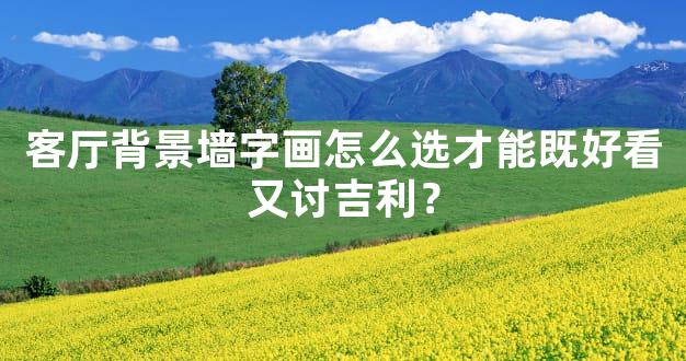 客厅背景墙字画怎么选才能既好看又讨吉利？
