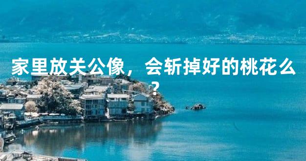 家里放关公像，会斩掉好的桃花么？