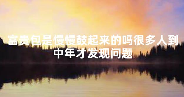 富贵包是慢慢鼓起来的吗很多人到中年才发现问题