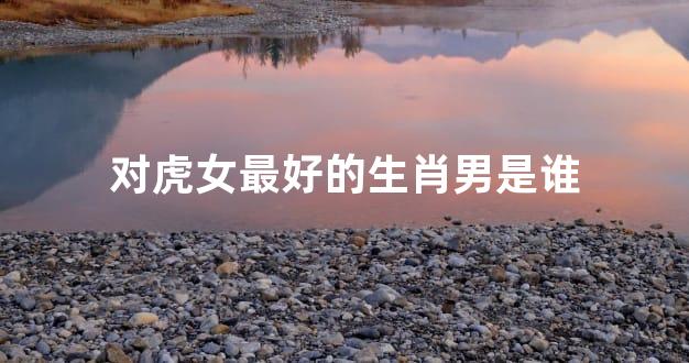 对虎女最好的生肖男是谁