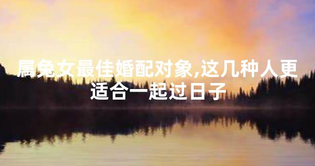 属兔女最佳婚配对象,这几种人更适合一起过日子