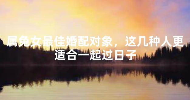 属兔女最佳婚配对象，这几种人更适合一起过日子