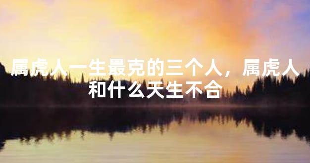 属虎人一生最克的三个人，属虎人和什么天生不合