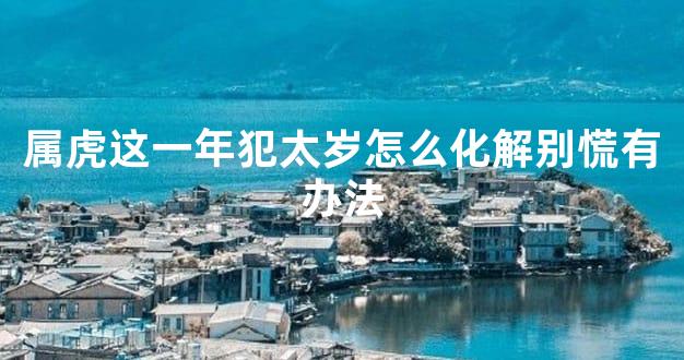 属虎这一年犯太岁怎么化解别慌有办法