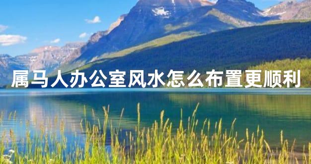 属马人办公室风水怎么布置更顺利