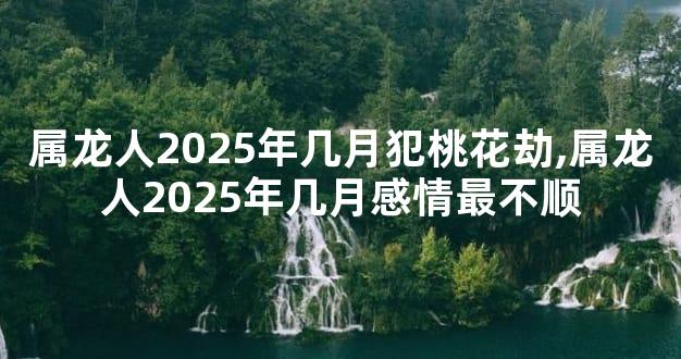 属龙人2025年几月犯桃花劫,属龙人2025年几月感情最不顺