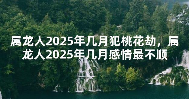 属龙人2025年几月犯桃花劫，属龙人2025年几月感情最不顺