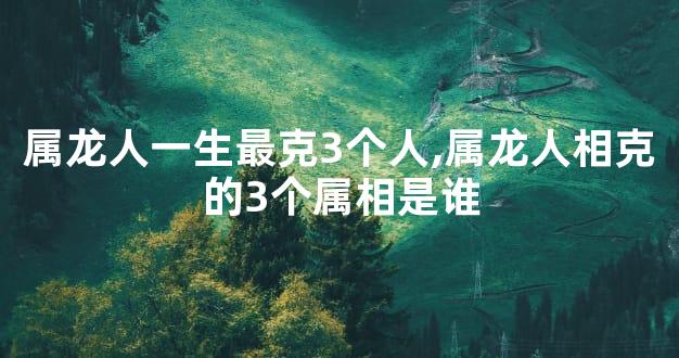 属龙人一生最克3个人,属龙人相克的3个属相是谁