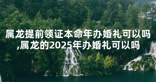 属龙提前领证本命年办婚礼可以吗,属龙的2025年办婚礼可以吗