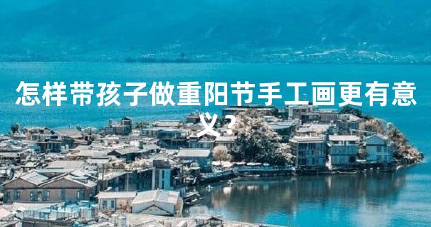怎样带孩子做重阳节手工画更有意义？