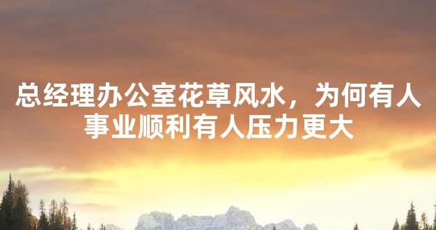 总经理办公室花草风水，为何有人事业顺利有人压力更大