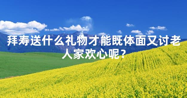 拜寿送什么礼物才能既体面又讨老人家欢心呢？