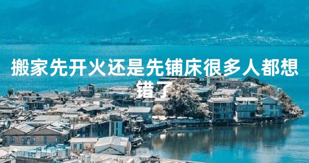 搬家先开火还是先铺床很多人都想错了