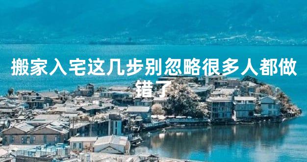 搬家入宅这几步别忽略很多人都做错了