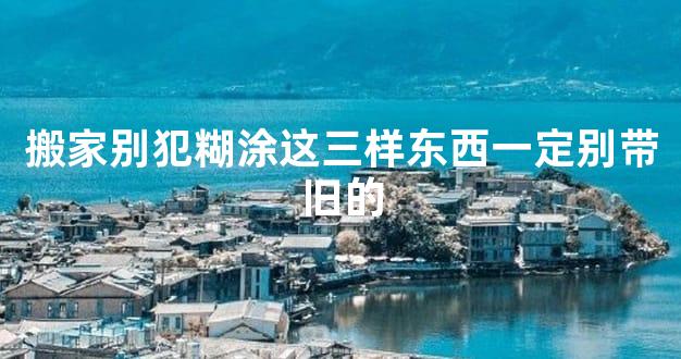 搬家别犯糊涂这三样东西一定别带旧的