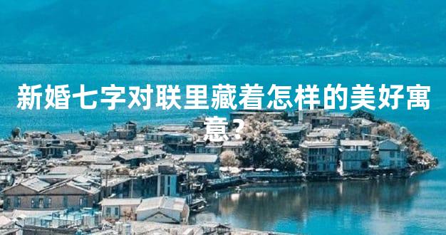 新婚七字对联里藏着怎样的美好寓意？