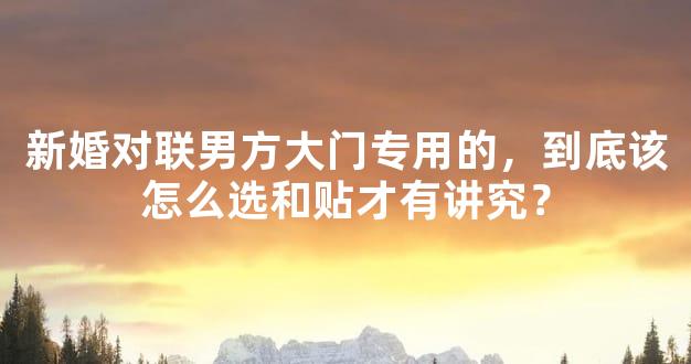 新婚对联男方大门专用的，到底该怎么选和贴才有讲究？