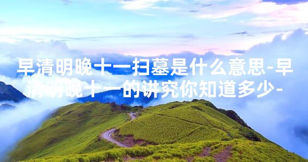 早清明晚十一扫墓是什么意思-早清明晚十一的讲究你知道多少-