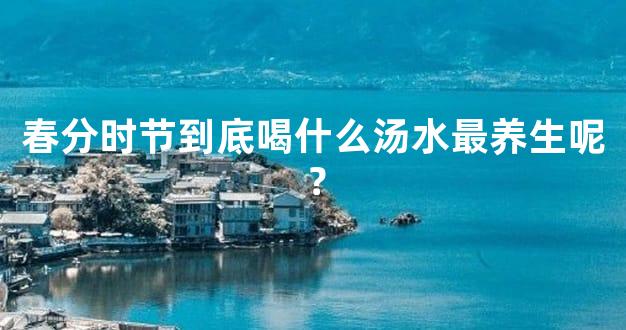 春分时节到底喝什么汤水最养生呢？