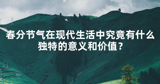 春分节气在现代生活中究竟有什么独特的意义和价值？