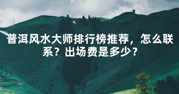 普洱风水大师排行榜推荐，怎么联系？出场费是多少？