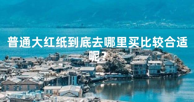 普通大红纸到底去哪里买比较合适呢？