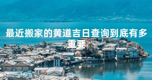最近搬家的黄道吉日查询到底有多重要