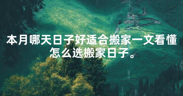 本月哪天日子好适合搬家一文看懂怎么选搬家日子。