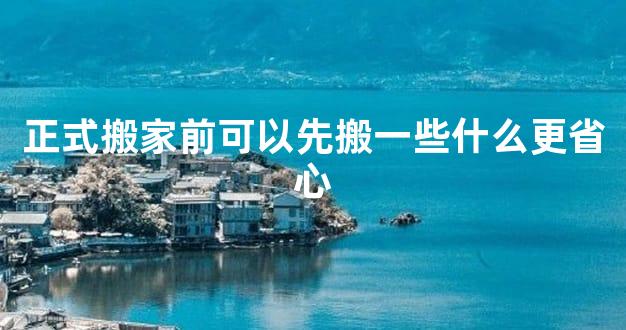 正式搬家前可以先搬一些什么更省心