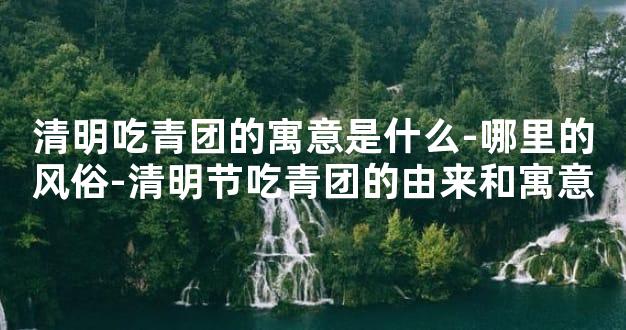 清明吃青团的寓意是什么-哪里的风俗-清明节吃青团的由来和寓意