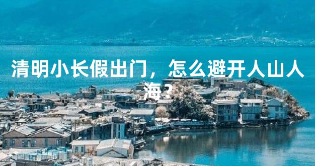 清明小长假出门，怎么避开人山人海？