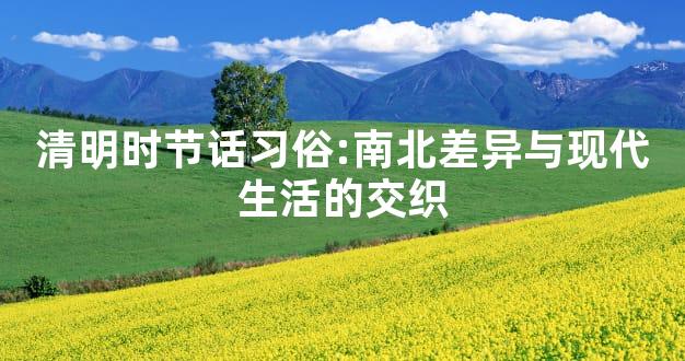 清明时节话习俗:南北差异与现代生活的交织