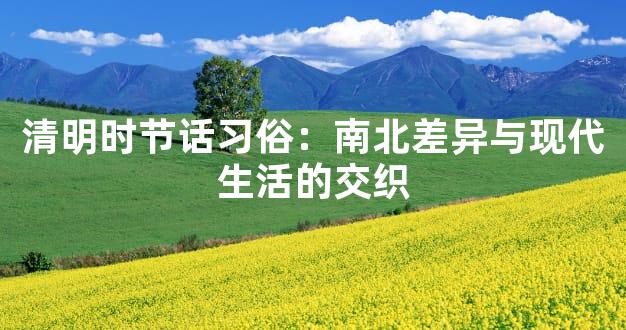 清明时节话习俗：南北差异与现代生活的交织