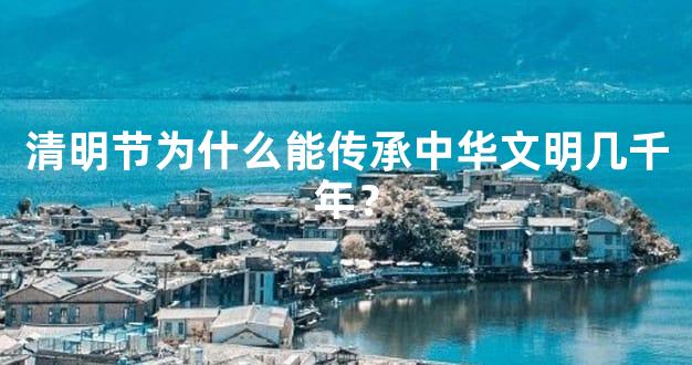 清明节为什么能传承中华文明几千年？