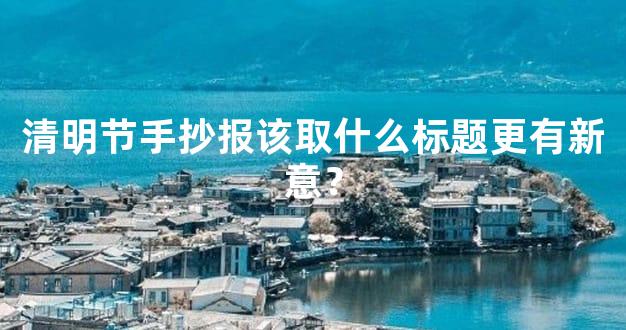 清明节手抄报该取什么标题更有新意？