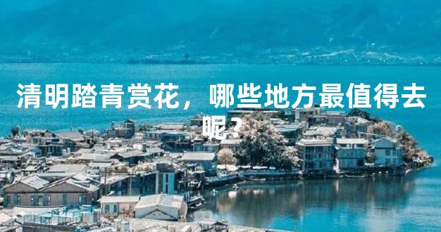 清明踏青赏花，哪些地方最值得去呢？